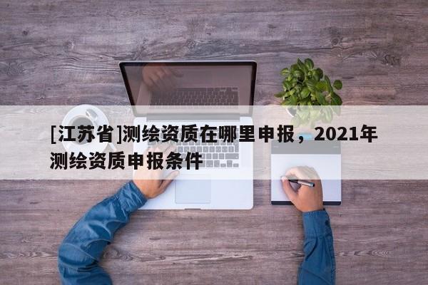 [江蘇省]測繪資質在哪里申報，2021年測繪資質申報條件