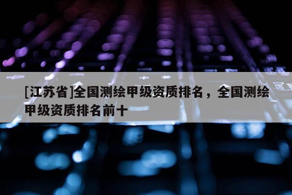 [江蘇省]全國測繪甲級資質排名，全國測繪甲級資質排名前十