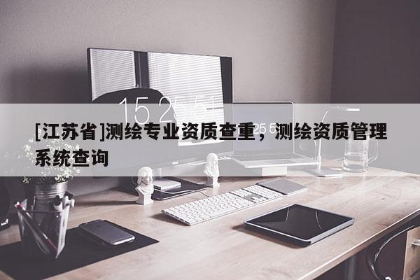 [江蘇省]測繪專業資質查重，測繪資質管理系統查詢