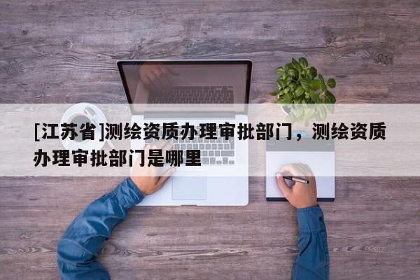 [江蘇省]測繪資質辦理審批部門，測繪資質辦理審批部門是哪里