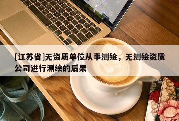 [江蘇省]無(wú)資質(zhì)單位從事測(cè)繪，無(wú)測(cè)繪資質(zhì)公司進(jìn)行測(cè)繪的后果
