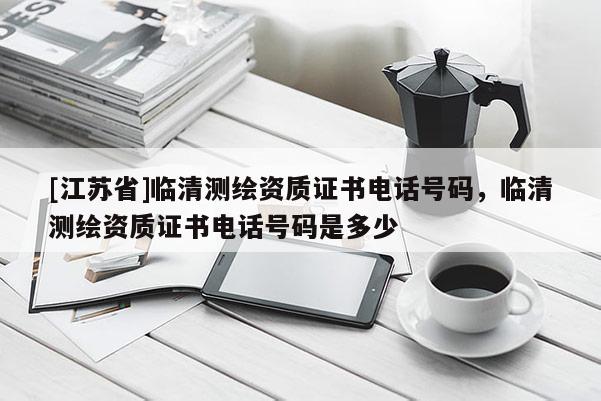 [江蘇省]臨清測繪資質證書電話號碼，臨清測繪資質證書電話號碼是多少