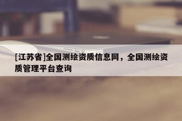 [江蘇省]全國測繪資質信息網，全國測繪資質管理平臺查詢