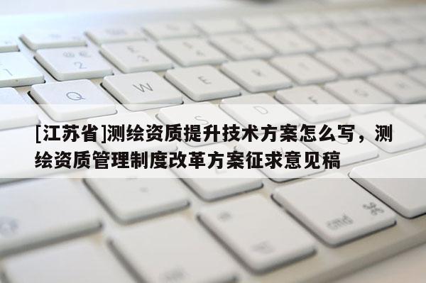 [江蘇省]測繪資質提升技術方案怎么寫，測繪資質管理制度改革方案征求意見稿