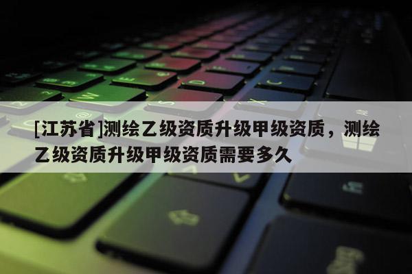 [江蘇省]測繪乙級資質(zhì)升級甲級資質(zhì)，測繪乙級資質(zhì)升級甲級資質(zhì)需要多久