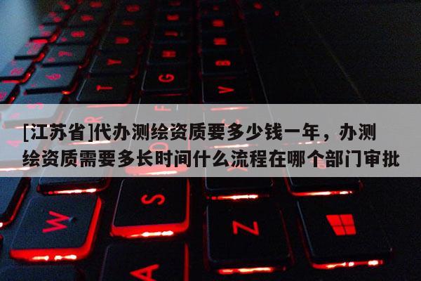 [江蘇省]代辦測繪資質要多少錢一年，辦測繪資質需要多長時間什么流程在哪個部門審批