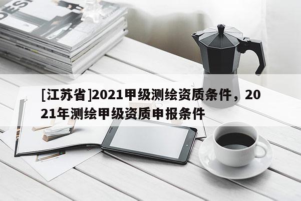 [江蘇省]2021甲級測繪資質(zhì)條件，2021年測繪甲級資質(zhì)申報(bào)條件