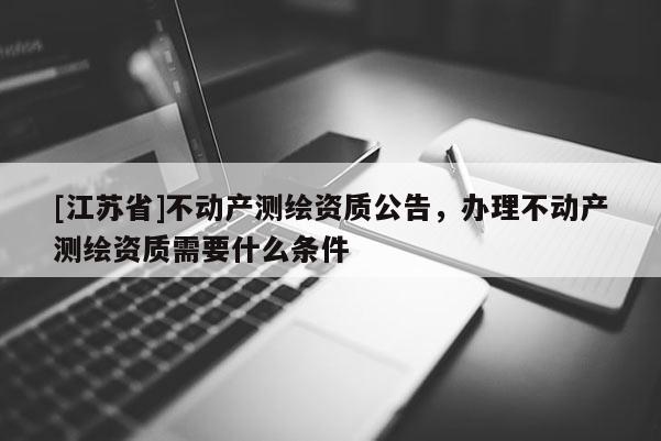 [江蘇省]不動產測繪資質公告，辦理不動產測繪資質需要什么條件