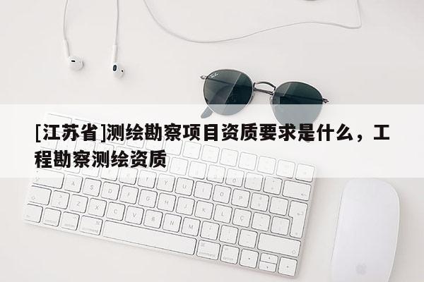 [江蘇省]測繪勘察項目資質要求是什么，工程勘察測繪資質