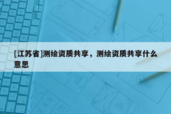 [江蘇省]測繪資質(zhì)共享，測繪資質(zhì)共享什么意思