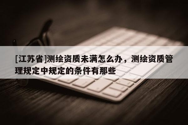 [江蘇省]測繪資質未滿怎么辦，測繪資質管理規定中規定的條件有那些
