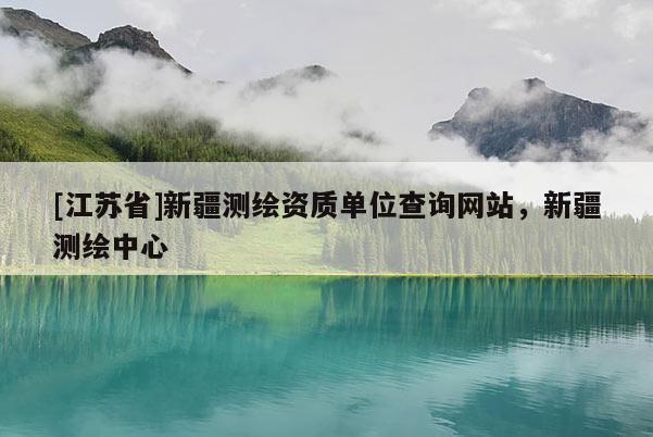 [江蘇省]新疆測(cè)繪資質(zhì)單位查詢(xún)網(wǎng)站，新疆測(cè)繪中心