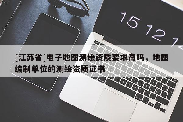 [江蘇省]電子地圖測繪資質要求高嗎，地圖編制單位的測繪資質證書