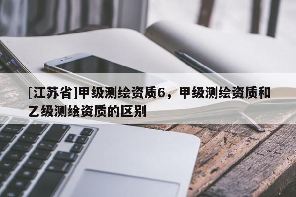[江蘇省]甲級測繪資質6，甲級測繪資質和乙級測繪資質的區別