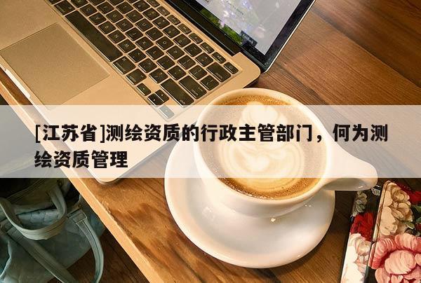 [江蘇省]測繪資質的行政主管部門，何為測繪資質管理