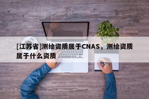 [江蘇省]測繪資質屬于CNAS，測繪資質屬于什么資質