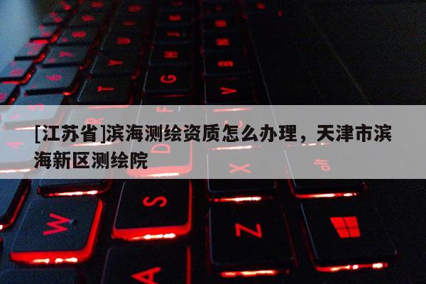 [江蘇省]濱海測(cè)繪資質(zhì)怎么辦理，天津市濱海新區(qū)測(cè)繪院
