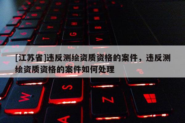 [江蘇省]違反測繪資質資格的案件，違反測繪資質資格的案件如何處理