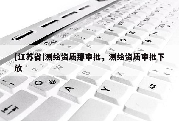 [江蘇省]測繪資質那審批，測繪資質審批下放