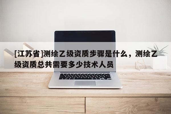 [江蘇省]測繪乙級資質步驟是什么，測繪乙級資質總共需要多少技術人員