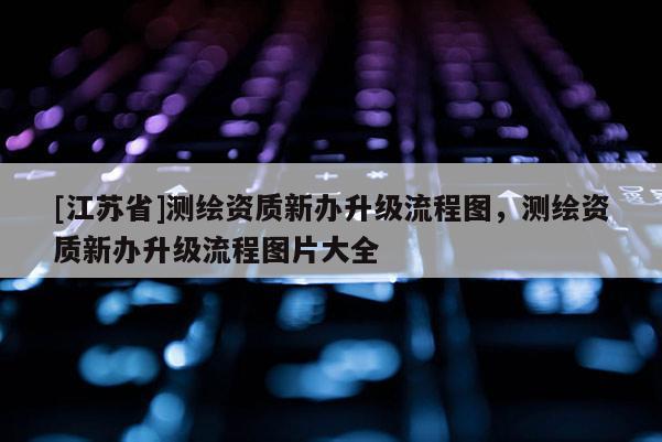 [江蘇省]測繪資質新辦升級流程圖，測繪資質新辦升級流程圖片大全