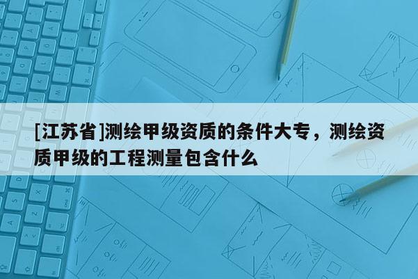 [江蘇省]測繪甲級資質(zhì)的條件大專，測繪資質(zhì)甲級的工程測量包含什么