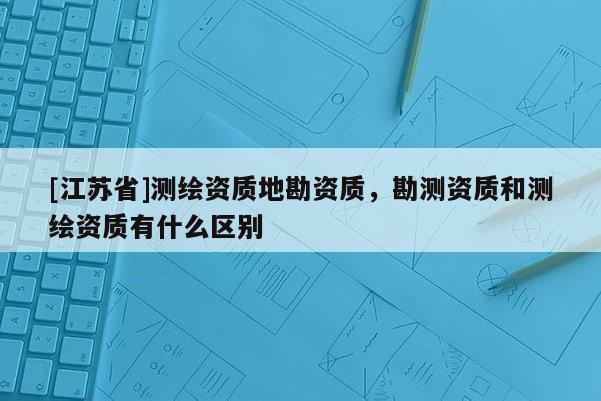 [江蘇省]測繪資質(zhì)地勘資質(zhì)，勘測資質(zhì)和測繪資質(zhì)有什么區(qū)別