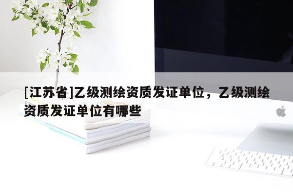 [江蘇省]乙級測繪資質(zhì)發(fā)證單位，乙級測繪資質(zhì)發(fā)證單位有哪些