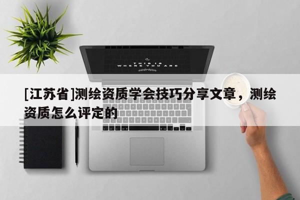 [江蘇省]測繪資質(zhì)學(xué)會技巧分享文章，測繪資質(zhì)怎么評定的