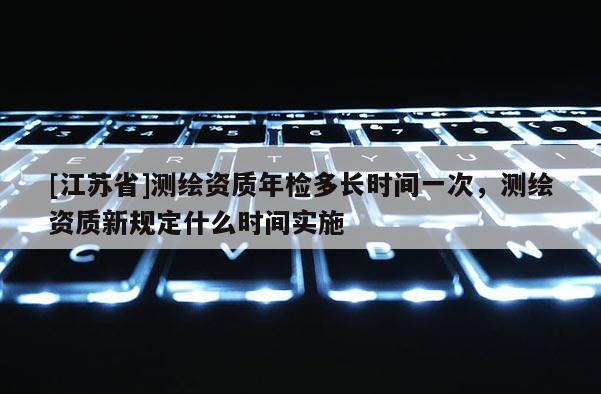 [江蘇省]測繪資質年檢多長時間一次，測繪資質新規定什么時間實施