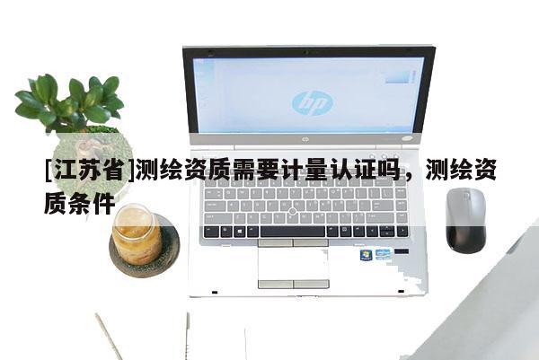 [江蘇省]測繪資質(zhì)需要計量認(rèn)證嗎，測繪資質(zhì)條件