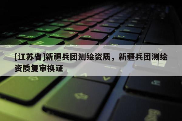 [江蘇省]新疆兵團測繪資質，新疆兵團測繪資質復審換證