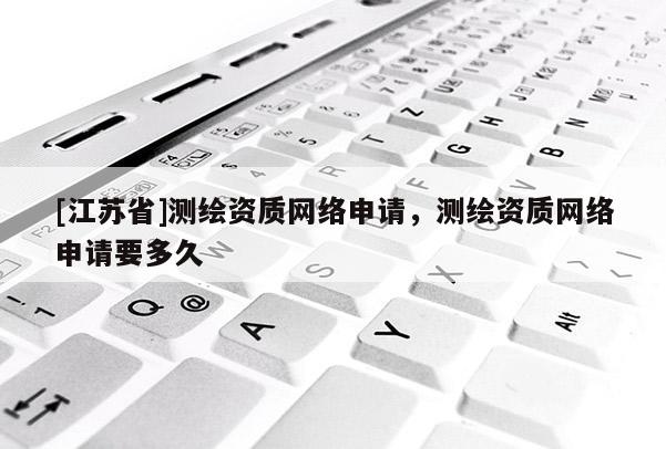 [江蘇省]測繪資質網絡申請，測繪資質網絡申請要多久