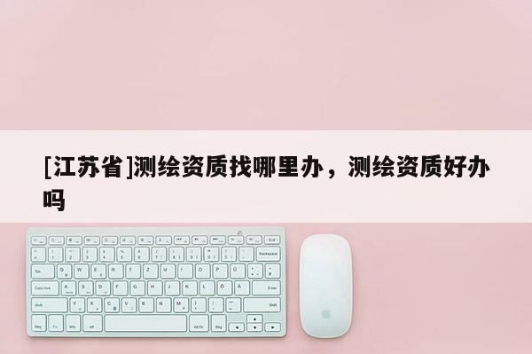 [江蘇省]測繪資質找哪里辦，測繪資質好辦嗎