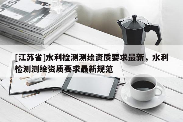 [江蘇省]水利檢測測繪資質(zhì)要求最新，水利檢測測繪資質(zhì)要求最新規(guī)范