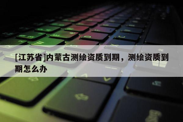 [江蘇省]內(nèi)蒙古測繪資質(zhì)到期，測繪資質(zhì)到期怎么辦