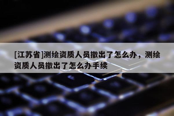 [江蘇省]測繪資質(zhì)人員撤出了怎么辦，測繪資質(zhì)人員撤出了怎么辦手續(xù)