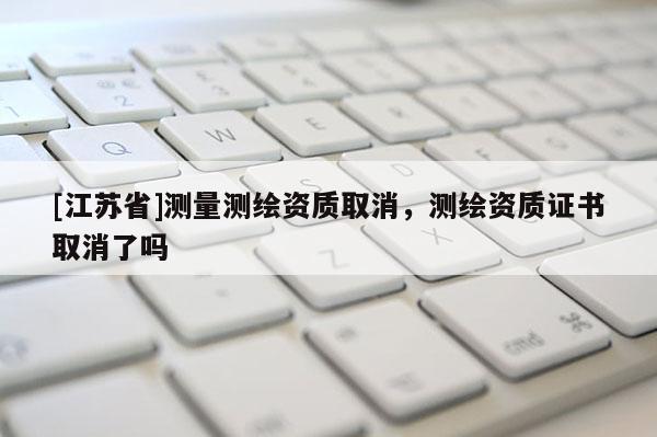 [江蘇省]測量測繪資質取消，測繪資質證書取消了嗎