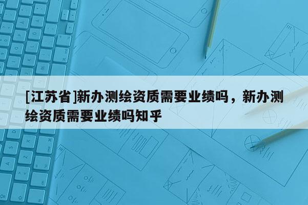 [江蘇省]新辦測繪資質需要業績嗎，新辦測繪資質需要業績嗎知乎