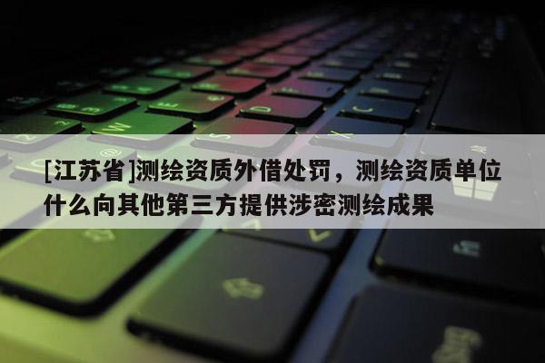 [江蘇省]測繪資質外借處罰，測繪資質單位什么向其他第三方提供涉密測繪成果