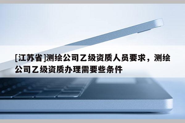 [江蘇省]測繪公司乙級資質人員要求，測繪公司乙級資質辦理需要些條件