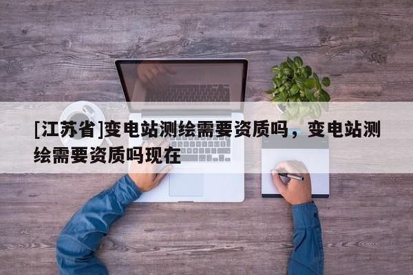 [江蘇省]變電站測繪需要資質嗎，變電站測繪需要資質嗎現在