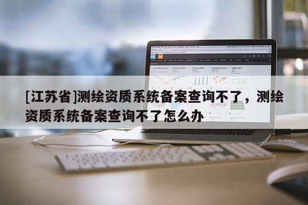 [江蘇省]測繪資質系統備案查詢不了，測繪資質系統備案查詢不了怎么辦