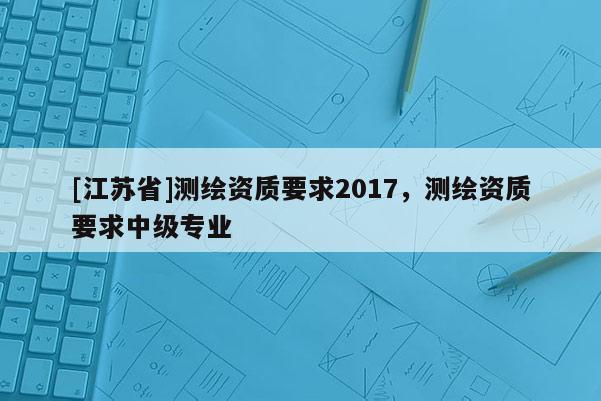 [江蘇省]測繪資質要求2017，測繪資質要求中級專業
