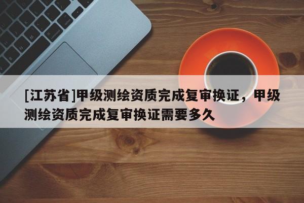 [江蘇省]甲級測繪資質完成復審換證，甲級測繪資質完成復審換證需要多久