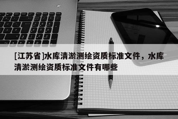 [江蘇省]水庫清淤測(cè)繪資質(zhì)標(biāo)準(zhǔn)文件，水庫清淤測(cè)繪資質(zhì)標(biāo)準(zhǔn)文件有哪些