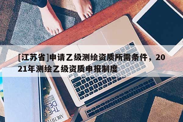 [江蘇省]申請乙級測繪資質所需條件，2021年測繪乙級資質申報制度