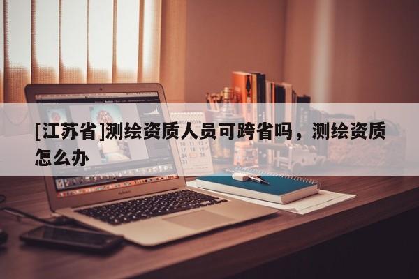 [江蘇省]測繪資質人員可跨省嗎，測繪資質怎么辦