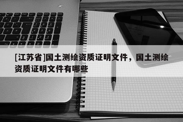 [江蘇省]國土測繪資質證明文件，國土測繪資質證明文件有哪些