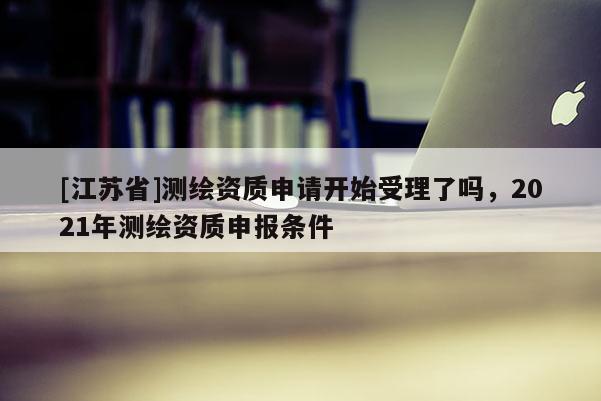 [江蘇省]測繪資質申請開始受理了嗎，2021年測繪資質申報條件